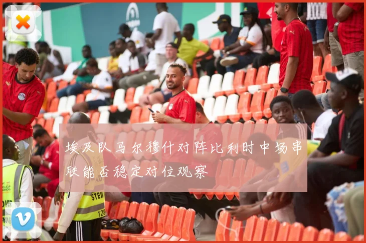 埃及队马尔穆什对阵比利时中场串联能否稳定对位观察