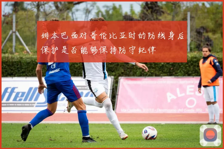 姆本巴面对哥伦比亚时的防线身后保护是否能够保持防守纪律