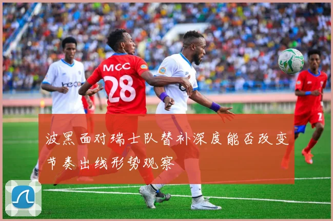 波黑面对瑞士队替补深度能否改变节奏出线形势观察