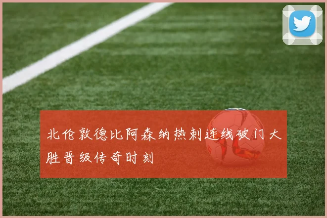 北伦敦德比阿森纳热刺连线破门大胜晋级传奇时刻