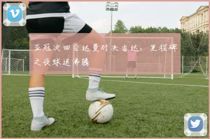 亚冠次回合达曼对决吉达,里程碑之夜球迷沸腾