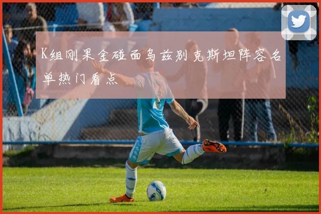 K组刚果金碰面乌兹别克斯坦阵容名单热门看点