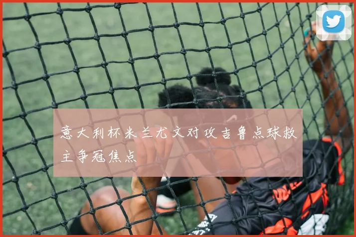 意大利杯米兰尤文对攻吉鲁点球救主争冠焦点