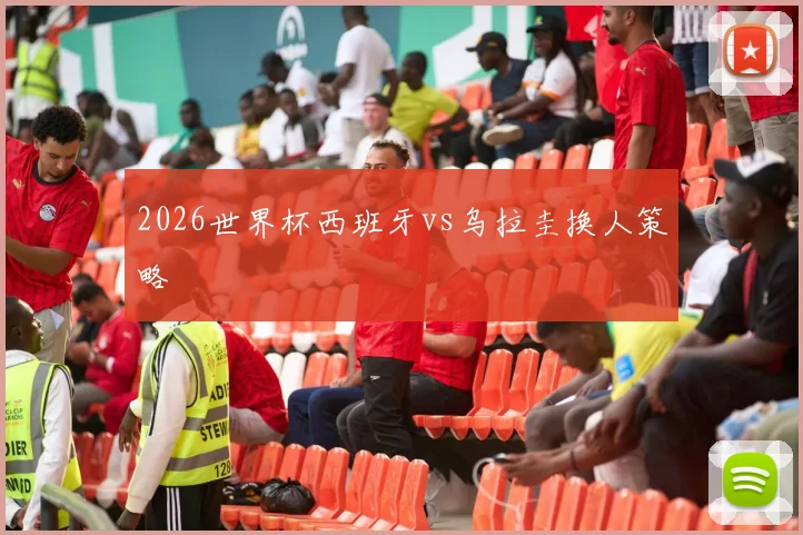 2026世界杯西班牙vs乌拉圭换人策略