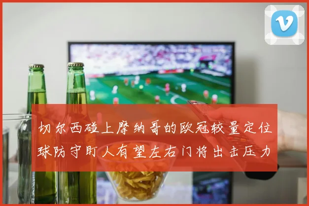 切尔西碰上摩纳哥的欧冠较量定位球防守盯人有望左右门将出击压力
