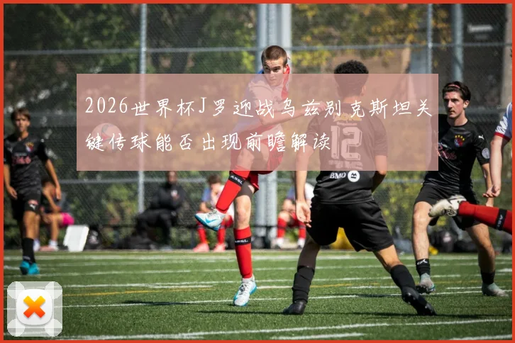 2026世界杯J罗迎战乌兹别克斯坦关键传球能否出现前瞻解读
