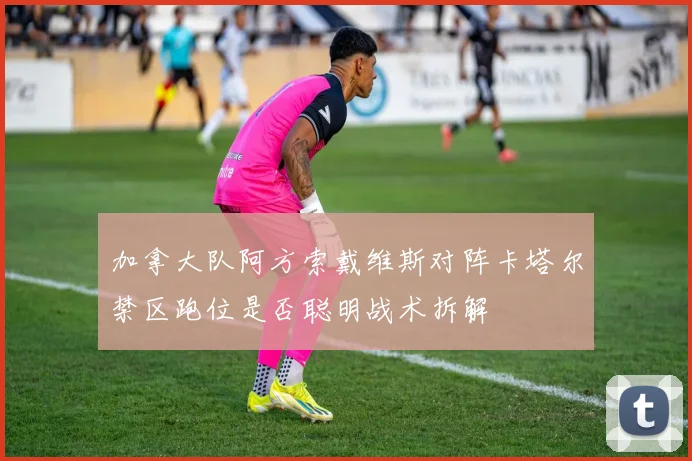 加拿大队阿方索戴维斯对阵卡塔尔禁区跑位是否聪明战术拆解