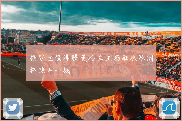福登全场沸腾英格兰主场狂欢欧洲杯热血一战