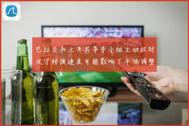 巴拉圭和土耳其争夺小组主动权时攻守转换速度可能影响下半场调整