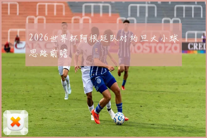 2026世界杯阿根廷队对约旦大小球思路前瞻