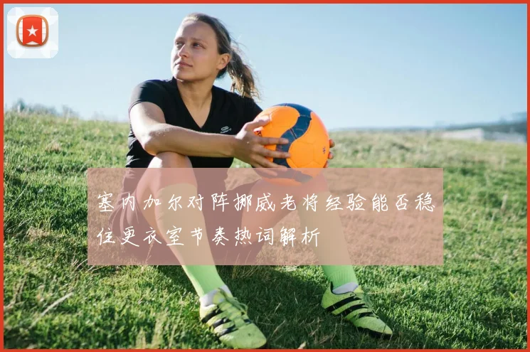 塞内加尔对阵挪威老将经验能否稳住更衣室节奏热词解析