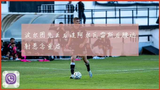 波尔图先丢后追阿尔瓦雷斯后腰远射悬念重启