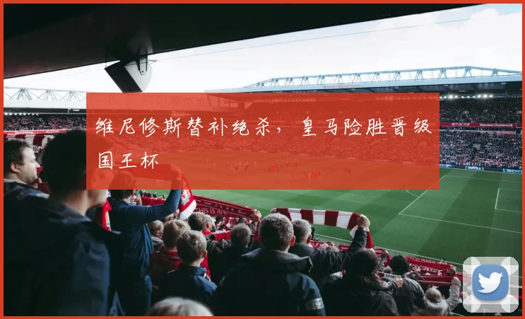 维尼修斯替补绝杀，皇马险胜晋级国王杯