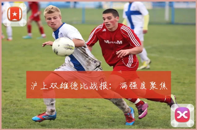 沪上双雄德比战报：满强度聚焦