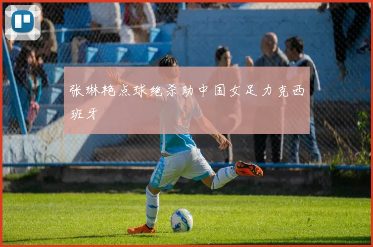 张琳艳点球绝杀助中国女足力克西班牙