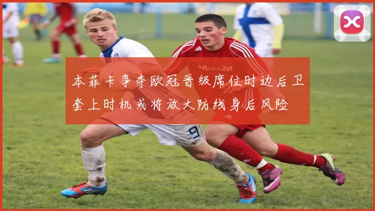 本菲卡争夺欧冠晋级席位时边后卫套上时机或将放大防线身后风险