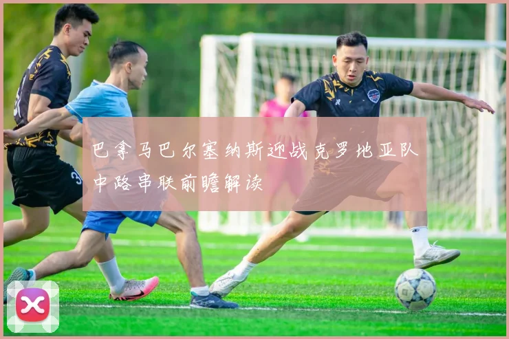 巴拿马巴尔塞纳斯迎战克罗地亚队中路串联前瞻解读