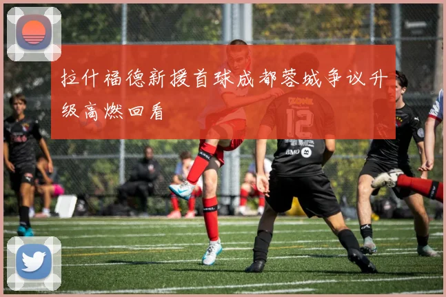 拉什福德新援首球成都蓉城争议升级高燃回看