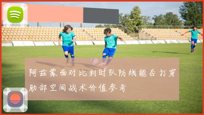 阿兹蒙面对比利时队防线能否打穿肋部空间战术价值参考
