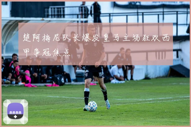 楚阿梅尼队长爆发皇马主场狂欢西甲争冠焦点