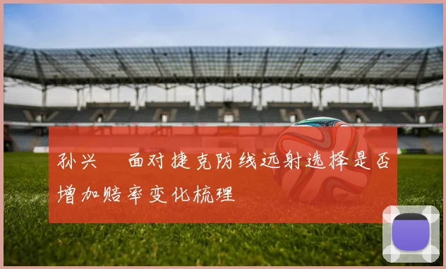 孙兴慜面对捷克防线远射选择是否增加赔率变化梳理