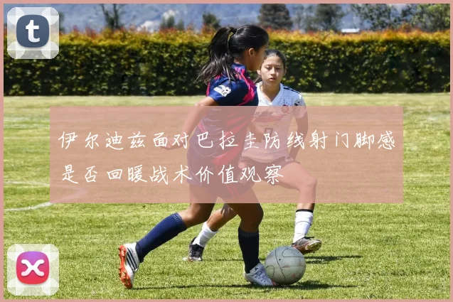 伊尔迪兹面对巴拉圭防线射门脚感是否回暖战术价值观察