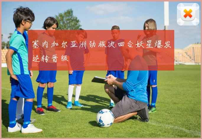 塞内加尔亚洲劲旅次回合妖星爆发逆转晋级