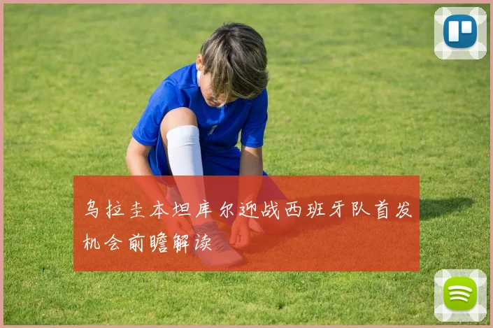 乌拉圭本坦库尔迎战西班牙队首发机会前瞻解读