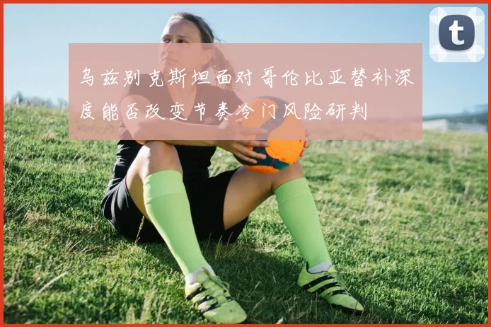 乌兹别克斯坦面对哥伦比亚替补深度能否改变节奏冷门风险研判