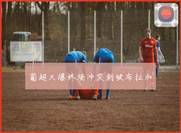 葡超火爆终场冲突刺破布拉加