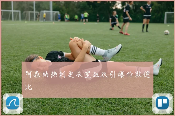 阿森纳热刺更衣室狂欢引爆伦敦德比