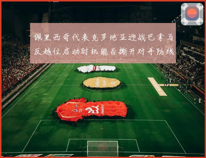佩里西奇代表克罗地亚迎战巴拿马反越位启动时机能否撕开对手防线