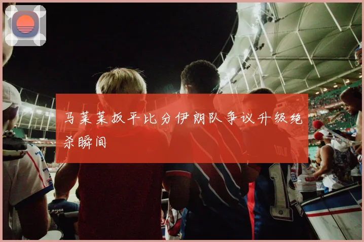 马莱莱扳平比分伊朗队争议升级绝杀瞬间