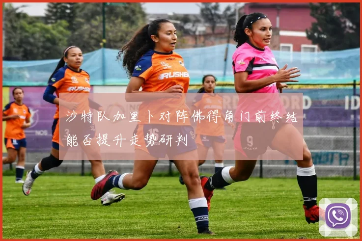 沙特队加里卜对阵佛得角门前终结能否提升走势研判