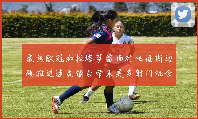 聚焦欧冠加拉塔萨雷面对帕福斯边路推进速度能否带来更多射门机会
