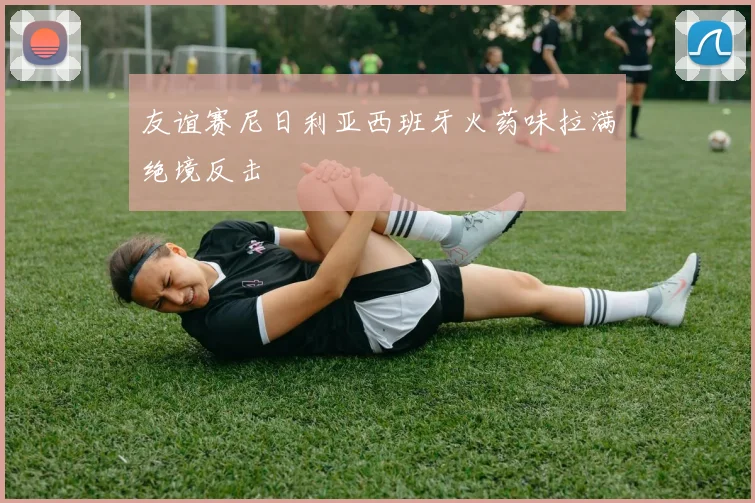 友谊赛尼日利亚西班牙火药味拉满绝境反击
