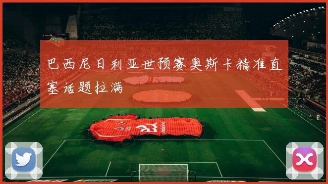 巴西尼日利亚世预赛奥斯卡精准直塞话题拉满