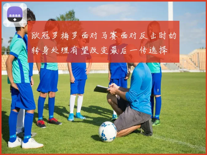 欧冠罗梅罗面对马赛面对反击时的转身处理有望改变最后一传选择