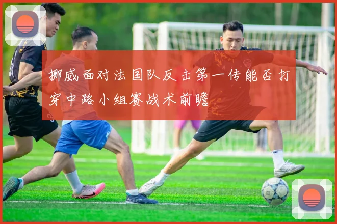 挪威面对法国队反击第一传能否打穿中路小组赛战术前瞻