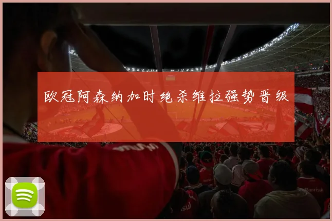 欧冠阿森纳加时绝杀维拉强势晋级