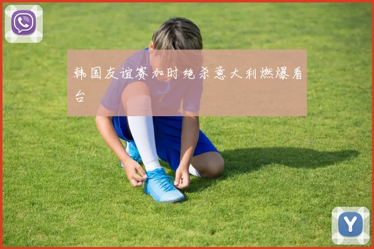 韩国友谊赛加时绝杀意大利燃爆看台