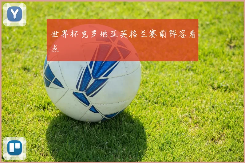 世界杯克罗地亚英格兰赛前阵容看点