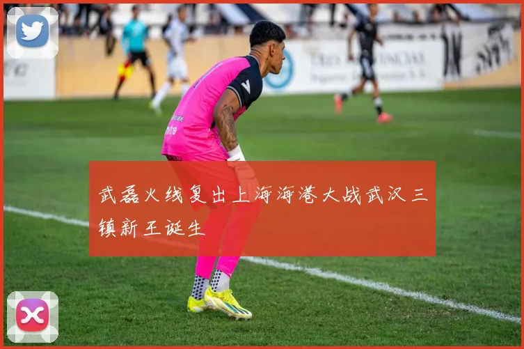武磊火线复出上海海港大战武汉三镇新王诞生