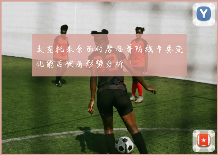 麦克托米奈面对摩洛哥防线节奏变化能否破局形势分析
