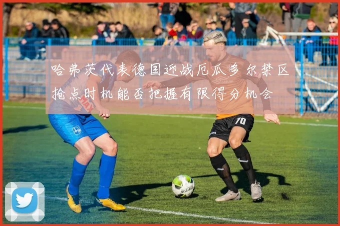 哈弗茨代表德国迎战厄瓜多尔禁区抢点时机能否把握有限得分机会