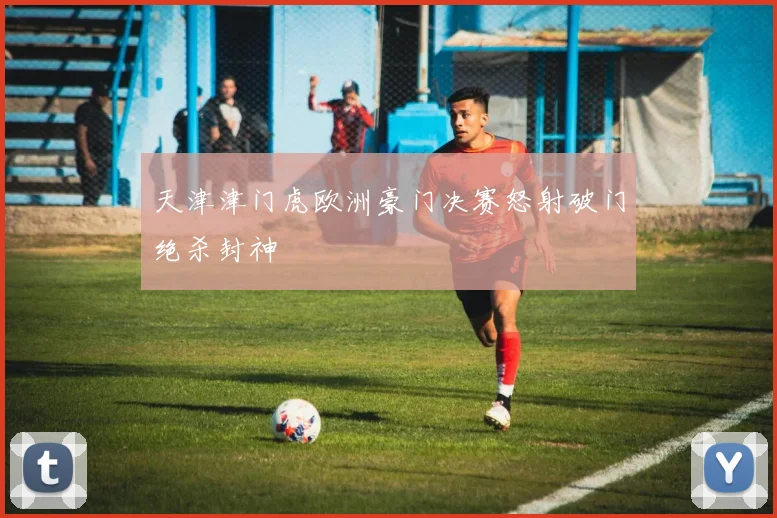 天津津门虎欧洲豪门决赛怒射破门绝杀封神