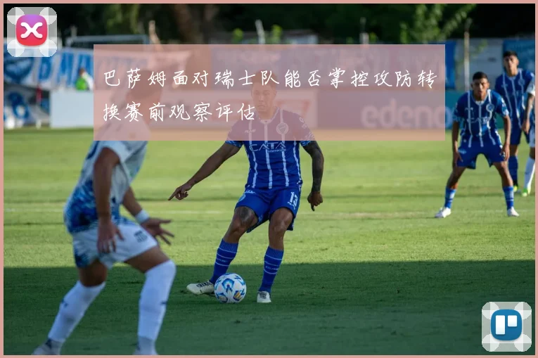 巴萨姆面对瑞士队能否掌控攻防转换赛前观察评估