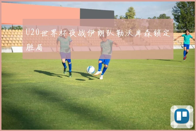 U20世界杯夜战伊朗队勒沃库森锁定胜局