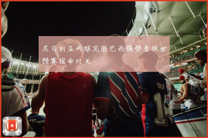 尼日利亚两球完胜巴西强势晋级世预赛宿命对决