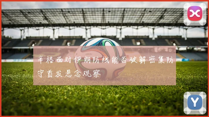 辛格面对伊朗防线能否破解密集防守首发悬念观察
